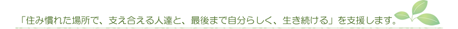 「住み慣れた場所で、支え合える人達と、最後まで自分らしく、生き続ける」を支援します。