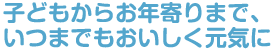 子どもからお年寄りまで、いつまでもおいしく元気に