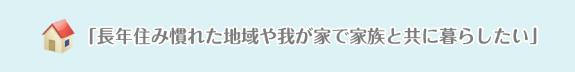 「長年住み慣れた地域や我が家で家族と共に暮らしたい」